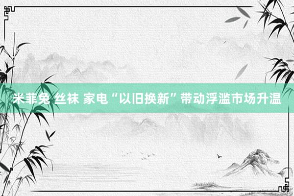 米菲兔 丝袜 家电“以旧换新”带动浮滥市场升温