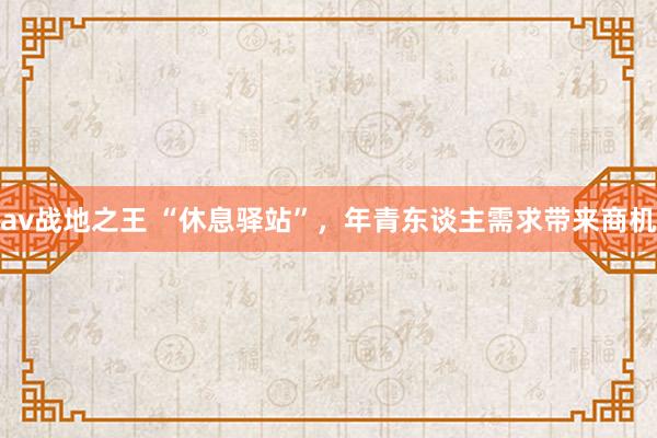 av战地之王 “休息驿站”，年青东谈主需求带来商机