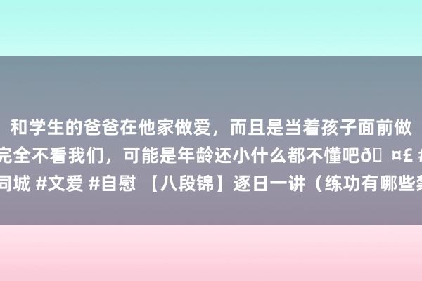 和学生的爸爸在他家做爱，而且是当着孩子面前做爱，太刺激了，孩子完全不看我们，可能是年龄还小什么都不懂吧🤣 #同城 #文爱 #自慰 【八段锦】逐日一讲（练功有哪些禁忌？听听老诚傅如何说）