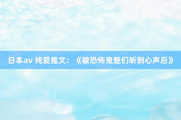 日本av 纯爱推文：《被恐怖鬼魅们听到心声后》