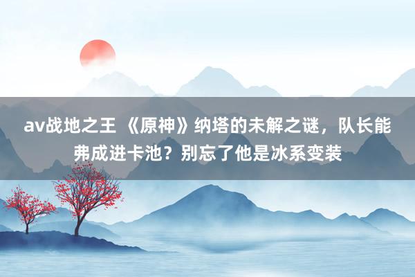 av战地之王 《原神》纳塔的未解之谜，队长能弗成进卡池？别忘了他是冰系变装