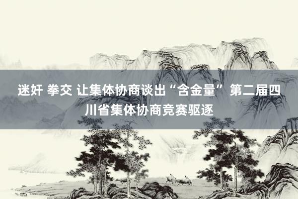 迷奸 拳交 让集体协商谈出“含金量” 第二届四川省集体协商竞赛驱逐