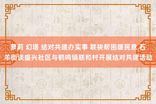 萝莉 幻塔 结对共建办实事 联袂帮困暖民意 石羊街谈盛兴社区与鹤鸣镇联和村开展结对共建活动