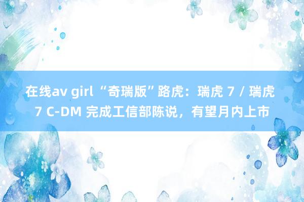 在线av girl “奇瑞版”路虎：瑞虎 7 / 瑞虎 7 C-DM 完成工信部陈说，有望月内上市