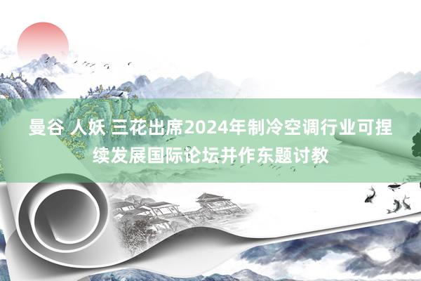 曼谷 人妖 三花出席2024年制冷空调行业可捏续发展国际论坛并作东题讨教