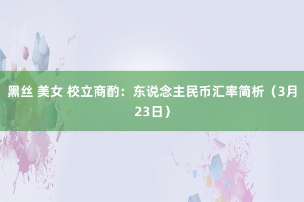 黑丝 美女 校立商酌：东说念主民币汇率简析（3月23日）