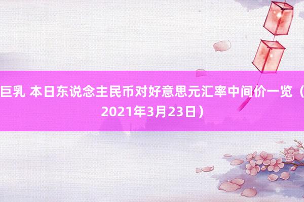 巨乳 本日东说念主民币对好意思元汇率中间价一览（2021年3月23日）