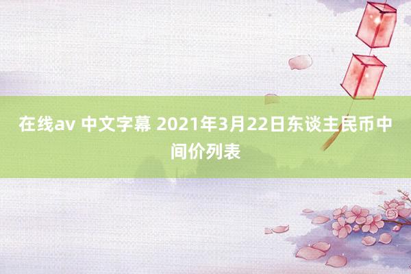 在线av 中文字幕 2021年3月22日东谈主民币中间价列表