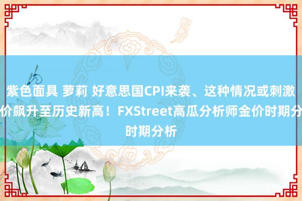 紫色面具 萝莉 好意思国CPI来袭、这种情况或刺激金价飙升至历史新高！FXStreet高瓜分析师金价时期分析