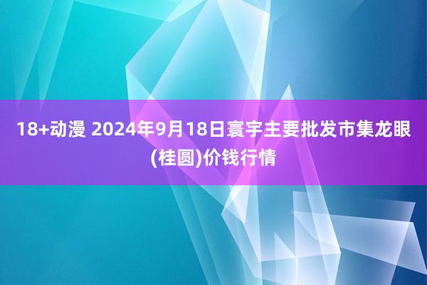 18+动漫 2024年9月18日寰宇主要批发市集龙眼(桂圆)价钱行情