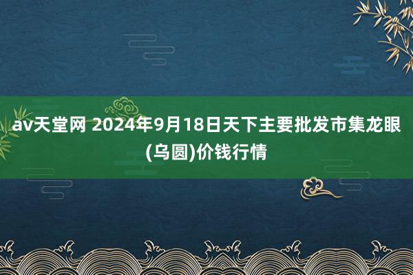 av天堂网 2024年9月18日天下主要批发市集龙眼(乌圆)价钱行情