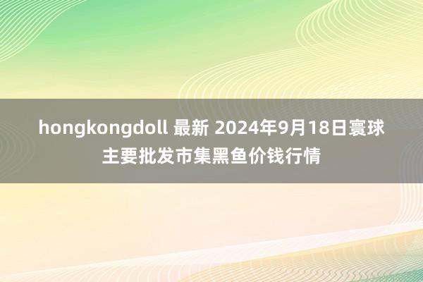 hongkongdoll 最新 2024年9月18日寰球主要批发市集黑鱼价钱行情