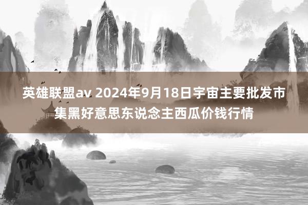 英雄联盟av 2024年9月18日宇宙主要批发市集黑好意思东说念主西瓜价钱行情