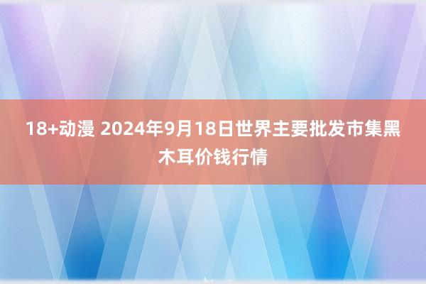 18+动漫 2024年9月18日世界主要批发市集黑木耳价钱行情