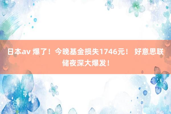 日本av 爆了！今晚基金损失1746元！ 好意思联储夜深大爆发！