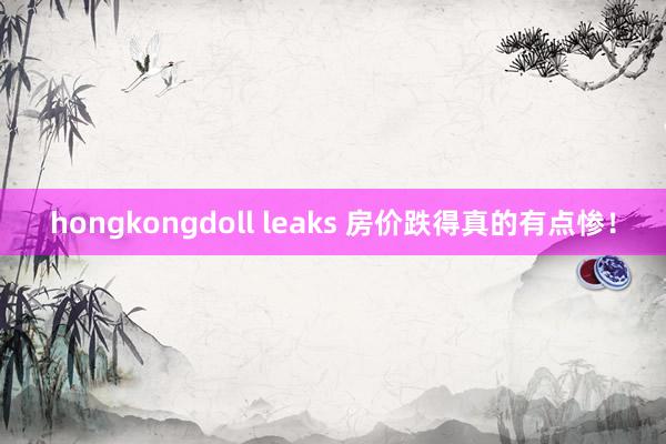 hongkongdoll leaks 房价跌得真的有点惨！