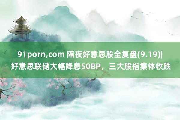 91porn，com 隔夜好意思股全复盘(9.19)| 好意思联储大幅降息50BP，三大股指集体收跌