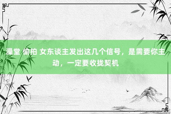 澡堂 偷拍 女东谈主发出这几个信号，是需要你主动，一定要收拢契机