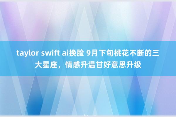 taylor swift ai换脸 9月下旬桃花不断的三大星座，情感升温甘好意思升级