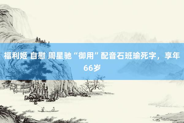 福利姬 自慰 周星驰“御用”配音石班瑜死字，享年66岁