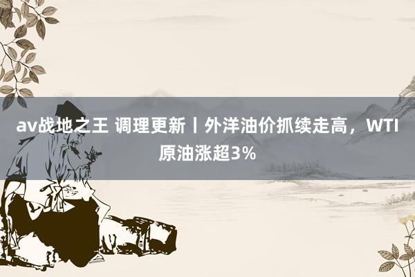 av战地之王 调理更新丨外洋油价抓续走高，WTI原油涨超3%