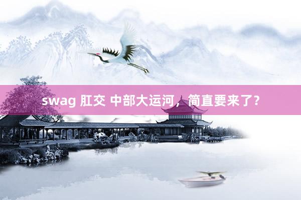 swag 肛交 中部大运河，简直要来了？