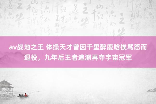 av战地之王 体操天才曾因千里醉鹿晗挨骂怒而退役，九年后王者追溯再夺宇宙冠军