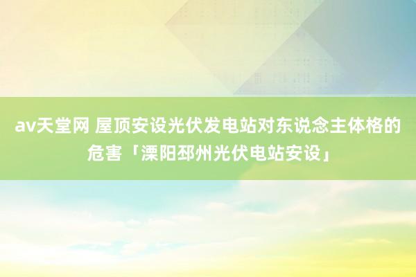 av天堂网 屋顶安设光伏发电站对东说念主体格的危害「溧阳邳州光伏电站安设」