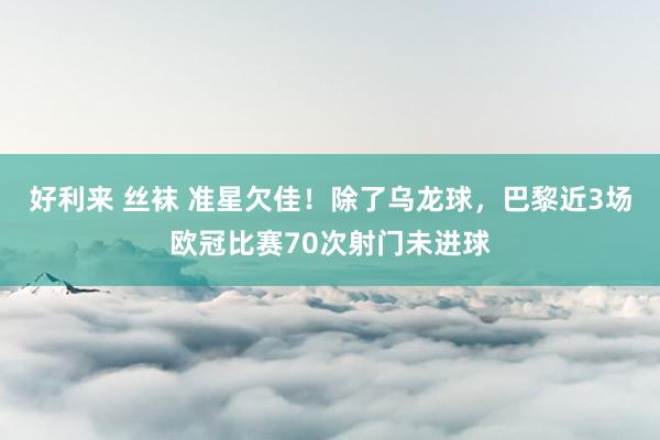 好利来 丝袜 准星欠佳！除了乌龙球，巴黎近3场欧冠比赛70次射门未进球