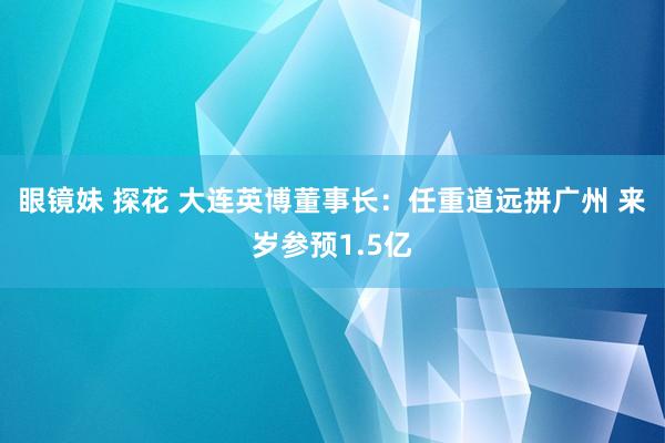 眼镜妹 探花 大连英博董事长：任重道远拼广州 来岁参预1.5亿