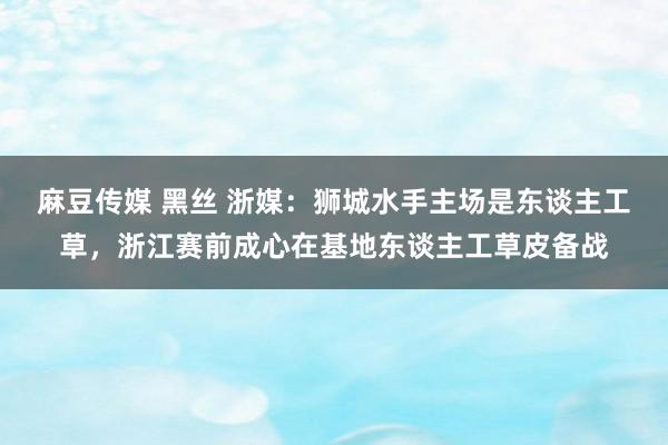 麻豆传媒 黑丝 浙媒：狮城水手主场是东谈主工草，浙江赛前成心在基地东谈主工草皮备战