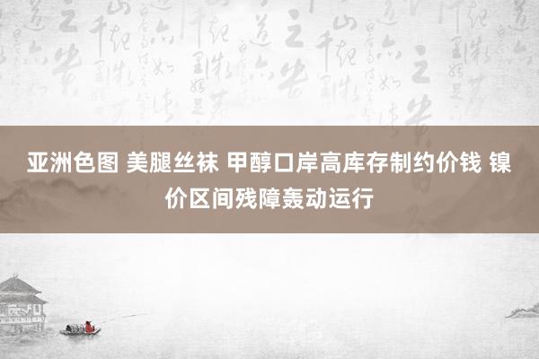 亚洲色图 美腿丝袜 甲醇口岸高库存制约价钱 镍价区间残障轰动运行