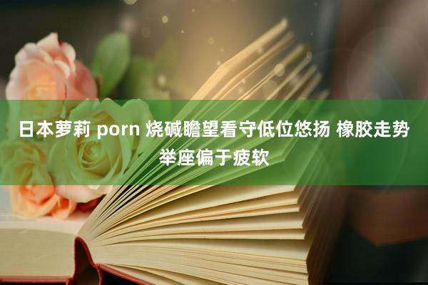 日本萝莉 porn 烧碱瞻望看守低位悠扬 橡胶走势举座偏于疲软