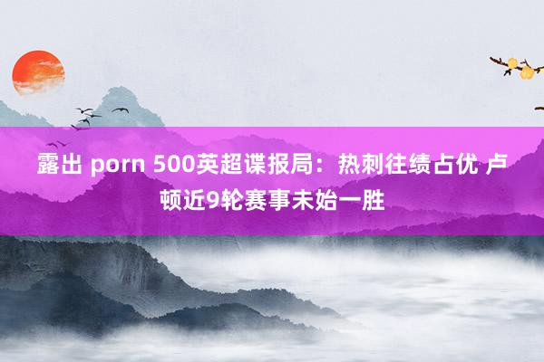 露出 porn 500英超谍报局：热刺往绩占优 卢顿近9轮赛事未始一胜