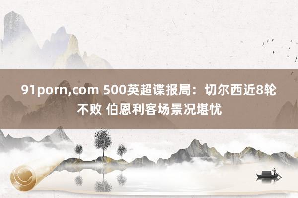 91porn，com 500英超谍报局：切尔西近8轮不败 伯恩利客场景况堪忧