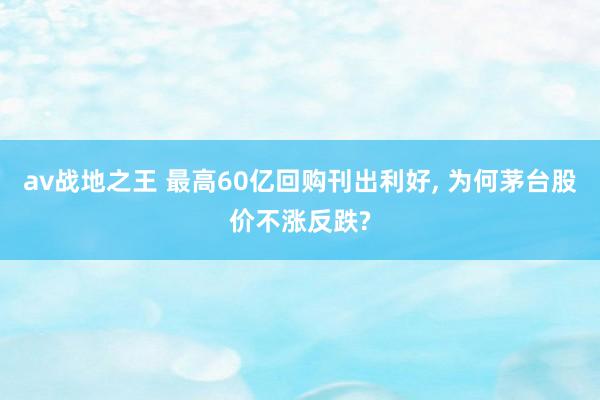 av战地之王 最高60亿回购刊出利好， 为何茅台股价不涨反跌?