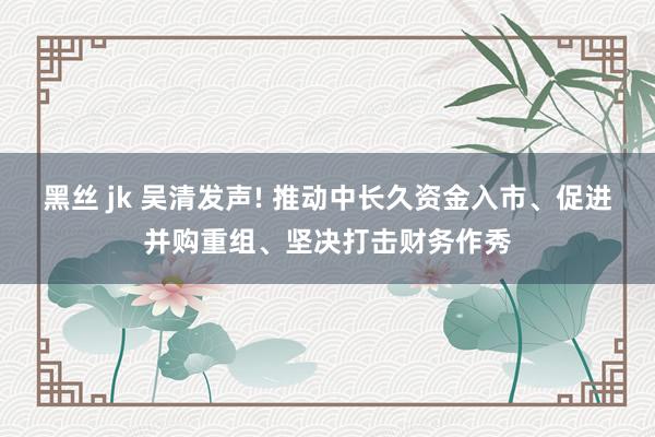 黑丝 jk 吴清发声! 推动中长久资金入市、促进并购重组、坚决打击财务作秀