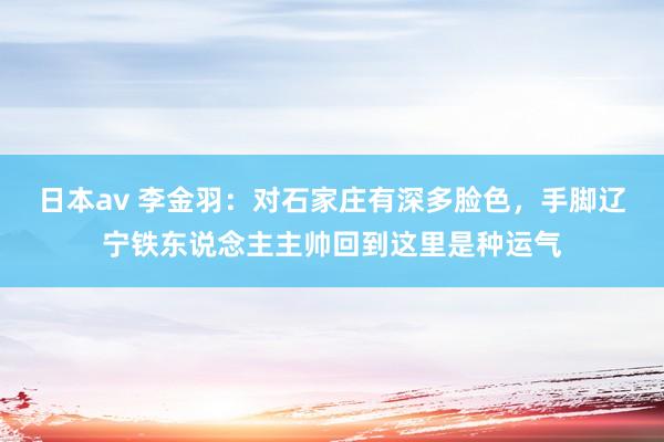 日本av 李金羽：对石家庄有深多脸色，手脚辽宁铁东说念主主帅回到这里是种运气