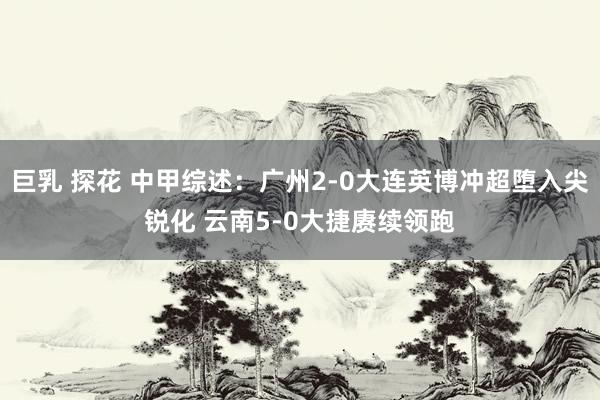 巨乳 探花 中甲综述：广州2-0大连英博冲超堕入尖锐化 云南5-0大捷赓续领跑