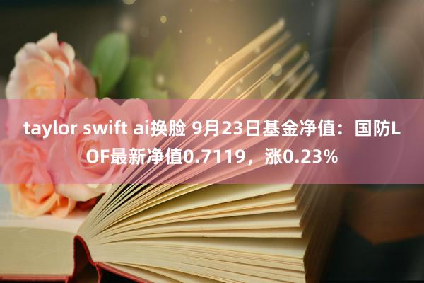 taylor swift ai换脸 9月23日基金净值：国防LOF最新净值0.7119，涨0.23%