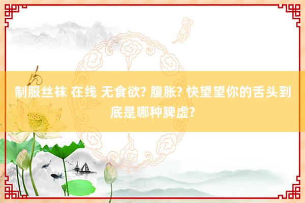 制服丝袜 在线 无食欲? 腹胀? 快望望你的舌头到底是哪种脾虚?