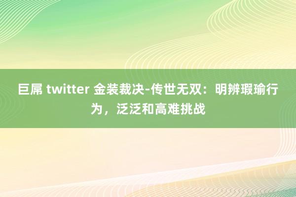 巨屌 twitter 金装裁决-传世无双：明辨瑕瑜行为，泛泛和高难挑战