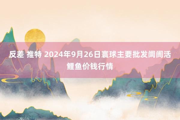 反差 推特 2024年9月26日寰球主要批发阛阓活鲤鱼价钱行情