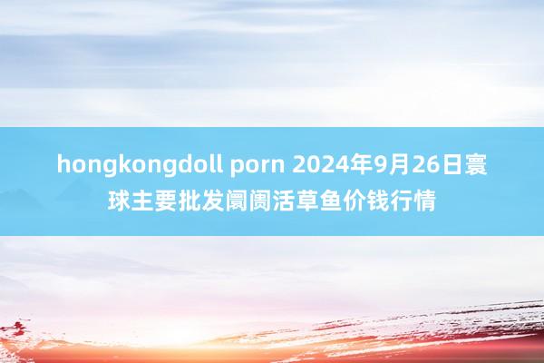 hongkongdoll porn 2024年9月26日寰球主要批发阛阓活草鱼价钱行情