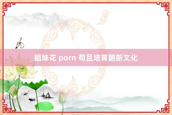 姐妹花 porn 苟且培育翻新文化