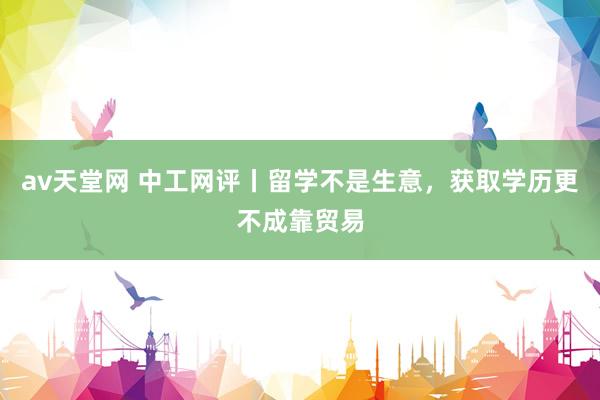 av天堂网 中工网评丨留学不是生意，获取学历更不成靠贸易