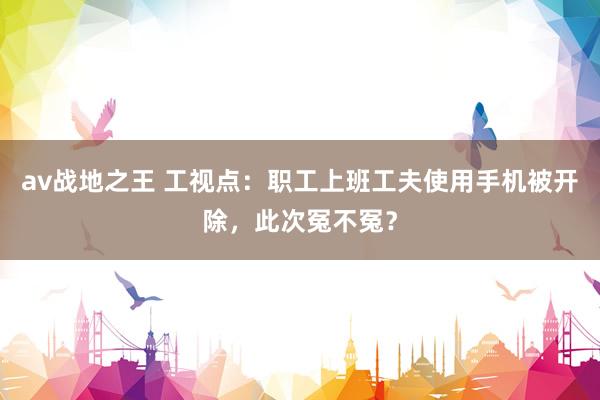 av战地之王 工视点：职工上班工夫使用手机被开除，此次冤不冤？