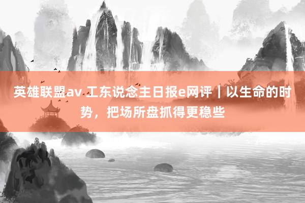 英雄联盟av 工东说念主日报e网评｜以生命的时势，把场所盘抓得更稳些