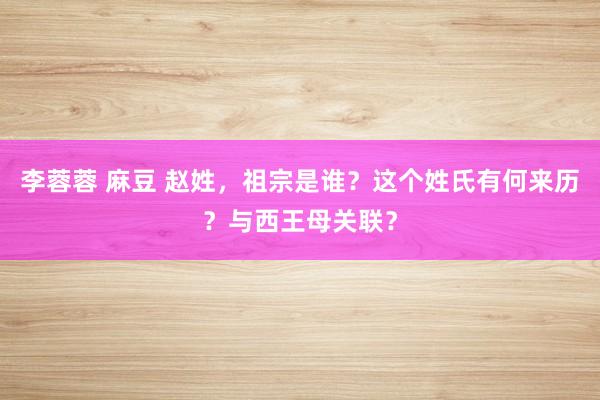 李蓉蓉 麻豆 赵姓，祖宗是谁？这个姓氏有何来历？与西王母关联？