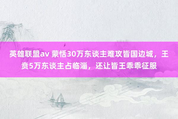 英雄联盟av 蒙恬30万东谈主难攻皆国边城，王贲5万东谈主占临淄，还让皆王乖乖征服